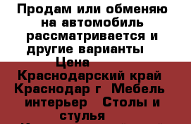 Продам или обменяю на автомобиль рассматривается и другие варианты  › Цена ­ 140 - Краснодарский край, Краснодар г. Мебель, интерьер » Столы и стулья   . Краснодарский край,Краснодар г.